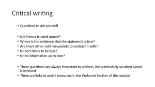 Critical writing
• Questions to ask yourself
• Is it from a trusted source?
• Where is the evidence that the statement is true?
• Are there other valid viewpoints to contrast it with?
• Is there likely to be bias?
• Is the information up to date?
• These questions are always important to address, but particularly so when GenAI
is involved
• There are links to useful resources in the Welcome Section of the module
 