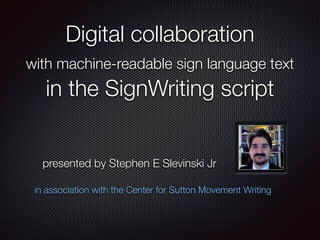 Digital collaboration
with machine-readable sign language text
in the SignWriting script
in association with the Center for Sutton Movement Writing
presented by Stephen E Slevinski Jr
SignWriting Symposium 2014 Day 4, time marker 25:55
http://www.signwriting.org/symposium/presentation0031.html
 