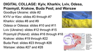 DIGITAL COLLAGE: Kyiv, Kharkiv, Lviv, Odesa,
Przemyśl, Krakow, Buda Pest; and Warsaw
Goodbye Ukraine: slide #2
KYIV or Kiev: slides #3 through #7
Kharkiv: slides #8 and #9
Odesa or Odessa: slides #10 and #11
Lviv (Ukraine): slides #12 through #15
Przemyśl (Poland): slides #16 through #18
Krakow: slides #19 through #22
Buda Pest: slides #23 through #26
Warsaw: slides #27 and #28
 
