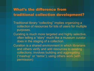 What ’s the difference from traditional collection development? Traditional library  “collecting” implies organizing a collection of resources for lots of users for multiple purposes.  Curating is much more targeted and highly selective, often telling a  “story” much like a museum curator does in the staging of a collection. Curation is a shared environment in which librarians and others verify and add resources to existing collections; involves building and aggregating ( “mashup” or “remix”); using others work (with permission) 