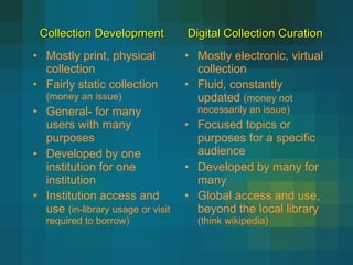 Mostly print, physical collection Fairly static collection  (money an issue) General- for many users with many purposes Developed by one institution for one institution Institution access and use  (in-library usage or visit required to borrow) Mostly electronic, virtual collection Fluid, constantly updated  (money not necessarily an issue) Focused topics or purposes for a specific audience Developed by many for many Global access and use, beyond the local library  (think wikipedia) Collection Development    Digital Collection Curation 