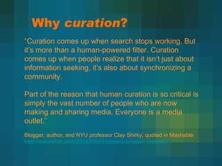 Why  curation ? “ Curation comes up when search stops working. But it’s more than a human-powered filter. Curation comes up when people realize that it isn’t just about information seeking, it’s also about synchronizing a community. Part of the reason that human curation is so critical is simply the vast number of people who are now making and sharing media. Everyone is a media outlet.”  Blogger, author, and NYU professor Clay Shirky, quoted in Mashable http://mashable.com/2010/05/03/content-curation-creation/ 