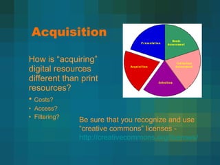 Acquisition  How is  “acquiring” digital resources different than print resources? Costs? Access? Filtering? Be sure that you recognize and use  “creative commons” licenses -  http://creativecommons.org/licenses/   