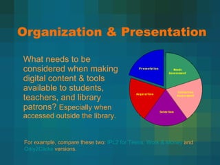 Organization & Presentation What needs to be considered when making digital content & tools available to students, teachers, and library patrons?  Especially when accessed outside the library. For example, compare these two:  IPL2 for Teens: Work & Money  and  Only2Clicks  versions. 