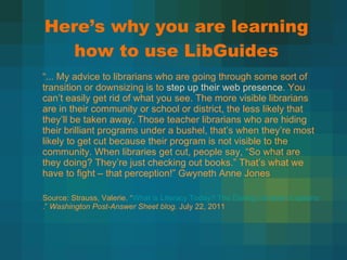 Here ’s why you are learning how to use LibGuides “ ... My advice to librarians who are going through some sort of transition or downsizing is to  step up their web presence . You can’t easily get rid of what you see. The more visible librarians are in their community or school or district, the less likely that they’ll be taken away. Those teacher librarians who are hiding their brilliant programs under a bushel, that’s when they’re most likely to get cut because their program is not visible to the community. When libraries get cut, people say, “So what are they doing? They’re just checking out books.” That’s what we have to fight – that perception!” Gwyneth Anne Jones Source: Strauss, Valerie.  “ What is Literacy Today? The Daring Librarian Explains .”  Washington Post-Answer Sheet blog.  July 22, 2011 