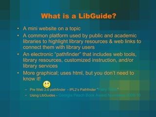 What is a LibGuide? A mini website on a topic A common platform used by public and academic libraries to highlight library resources & web links to connect them with library users An electronic  “pathfinder” that includes web tools, library resources, customized instruction, and/or library services More graphical; uses html, but you don ’t need to know it!  Pre Web 2.0 pathfinder  - IPL2 ’s Pathfinder  “ Fairy Tales ” Using LibGuides -   Georgia Peach Book Award Nominees 2009-10 
