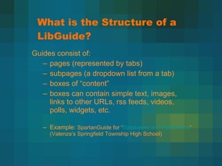 What is the Structure of a LibGuide? Guides consist of: pages (represented by tabs)  subpages (a dropdown list from a tab) boxes of  “content” boxes can contain simple text, images, links to other URLs, rss feeds, videos, polls, widgets, etc. Example:  SpartanGuide for  “ Databases and Pathfinders ” (Valenza’s Springfield Township High School) 