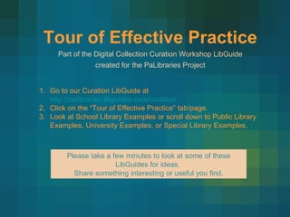 Tour of Effective Practice Part of the Digital Collection Curation Workshop LibGuide created for the PaLibraries Project  Go to our Curation LibGuide at  http://palibraries.libguides.com/curation Click on the “Tour of Effective Practice” tab/page. Look at School Library Examples or scroll down to Public Library Examples, University Examples, or Special Library Examples.  Please take a few minutes to look at some of these LibGuides for ideas.  Share something interesting or useful you find. 