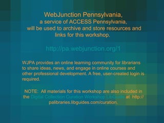 WebJunction Pennsylvania, a service of ACCESS Pennsylvania, will be used to archive and store resources and links for this workshop.  http://pa.webjunction.org/1 WJPA provides an online learning community for librarians to share ideas, news, and engage in online courses and other professional development. A free, user-created login is required. NOTE:  All materials for this workshop are also included in the  Digital Collection Curation Workshop LibGuide  at  http://palibraries.libguides.com/curation. 