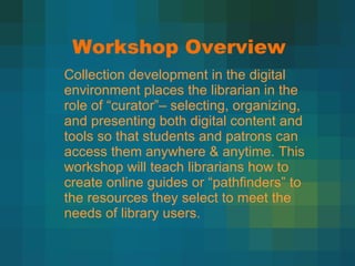 Workshop Overview Collection development in the digital environment places the librarian in the role of  “curator”– selecting, organizing, and presenting both digital content and tools so that students and patrons can access them anywhere & anytime. This workshop will teach librarians how to create online guides or “pathfinders” to the resources they select to meet the needs of library users. 