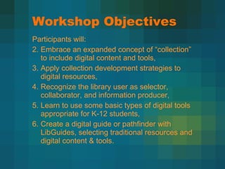 Workshop Objectives Participants will: Embrace an expanded concept of  “collection” to include digital content and tools,  Apply collection development strategies to digital resources, Recognize the library user as selector, collaborator, and information producer,  Learn to use some basic types of digital tools appropriate for K-12 students,  Create a digital guide or pathfinder with LibGuides, selecting traditional resources and digital content & tools. 