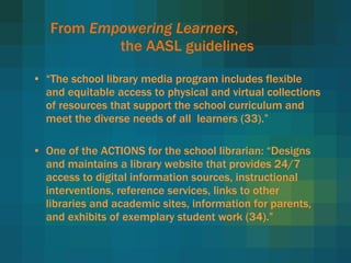 From  Empowering Learners ,  the AASL guidelines “ The school library media program includes flexible and equitable access to physical and virtual collections of resources that support the school curriculum and meet the diverse needs of all  learners (33).” One of the ACTIONS for the school librarian:  “Designs and maintains a library website that provides 24/7 access to digital information sources, instructional interventions, reference services, links to other libraries and academic sites, information for parents, and exhibits of exemplary student work (34).” 