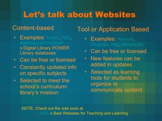 Let’s talk about Websites Examples:  NASA ,  PBS ,  International Children ’ s Digital Library  POWER Library databases Can be free or licensed Constantly updated info on specific subjects Selected to meet the school ’s curriculum/ library’s mission Examples:  Animoto ,  Glogster ,  Jing ,  wikispaces Can be free or licensed New features can be added in updates Selected as learning tools for students to organize or communicate content Content-based Tool or Application Based NOTE: Check out the web tools at  AASL ’ s Best Websites for Teaching and Learning . 