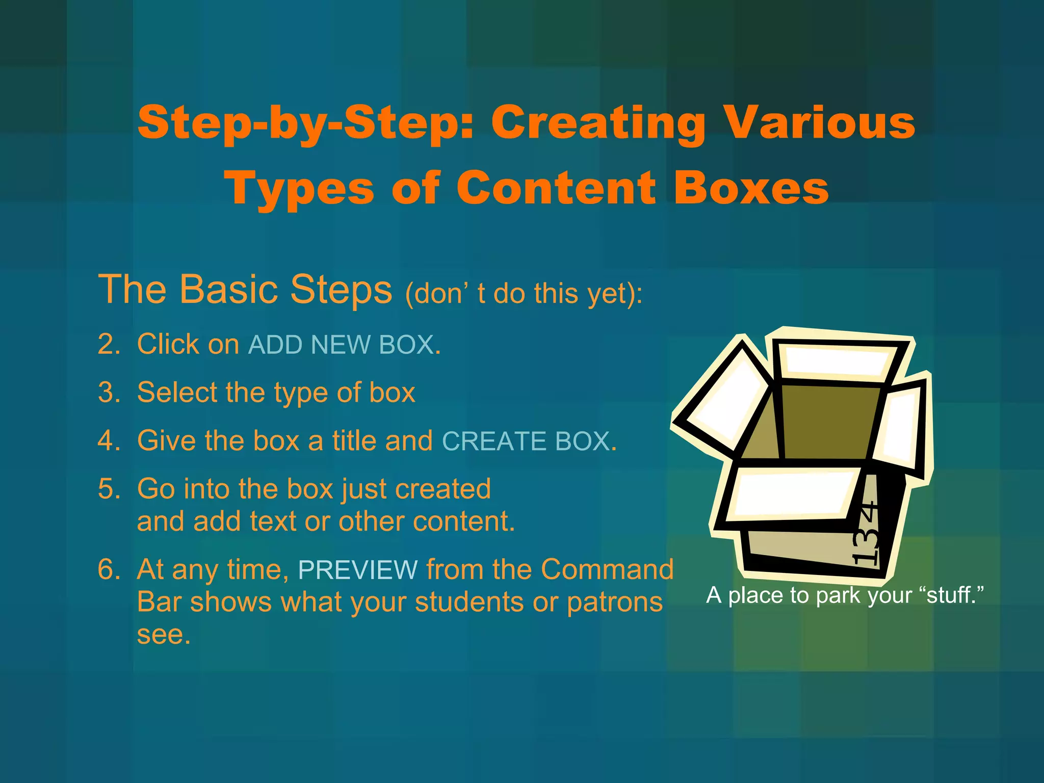 Step-by-Step: Creating Various Types of Content Boxes The Basic Steps  (don ’ t do this yet): Click on  ADD NEW BOX . Select the type of box Give the box a title and  CREATE BOX . Go into the box just created  and add text or other content. At any time,  PREVIEW  from the Command  Bar shows what your students or patrons see. A place to park your  “stuff.” 