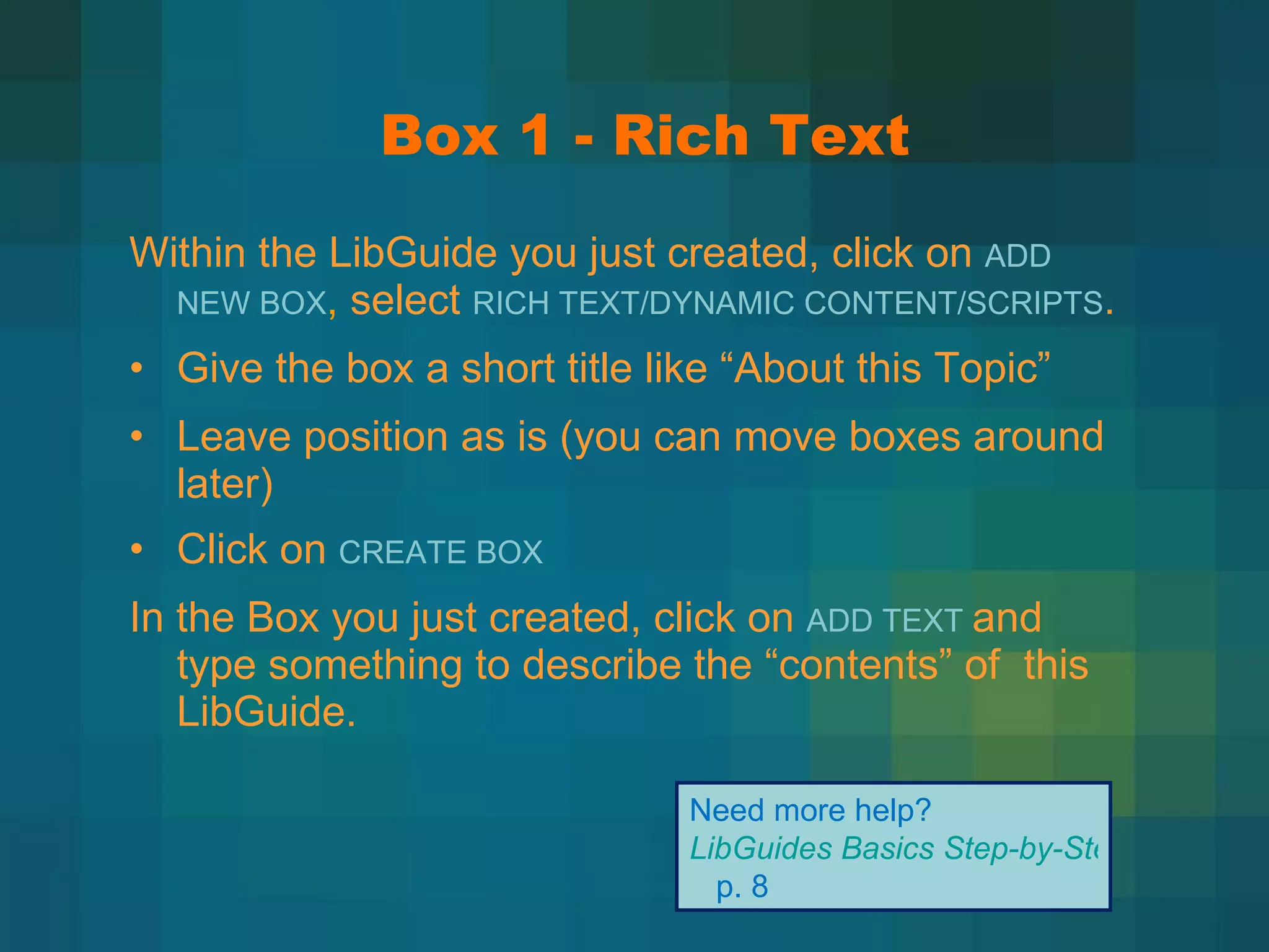 Box 1 - Rich Text Within the LibGuide you just created, click on  ADD NEW BOX ,   select  RICH TEXT/DYNAMIC CONTENT/SCRIPTS . Give the box a short title like  “About this Topic” Leave position as is (you can move boxes around later) Click on  CREATE BOX In the Box you just created, click on  ADD TEXT  and type something to describe the  “contents” of  this LibGuide. Need more help?  LibGuides Basics Step-by-Step   p. 8 