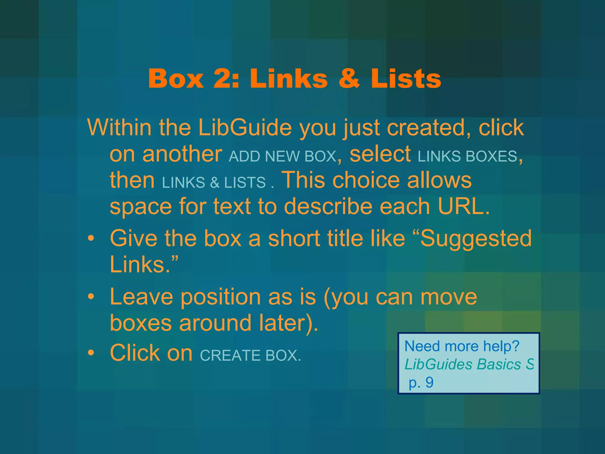 Box 2: Links & Lists Within the LibGuide you just created, click on another  ADD NEW BOX , select  LINKS BOXES , then  LINKS & LISTS .  This choice allows space for text to describe each URL. Give the box a short title like  “Suggested Links.” Leave position as is (you can move boxes around later). Click on  CREATE BOX. Need more help?  LibGuides Basics Step-by-Step   p. 9 