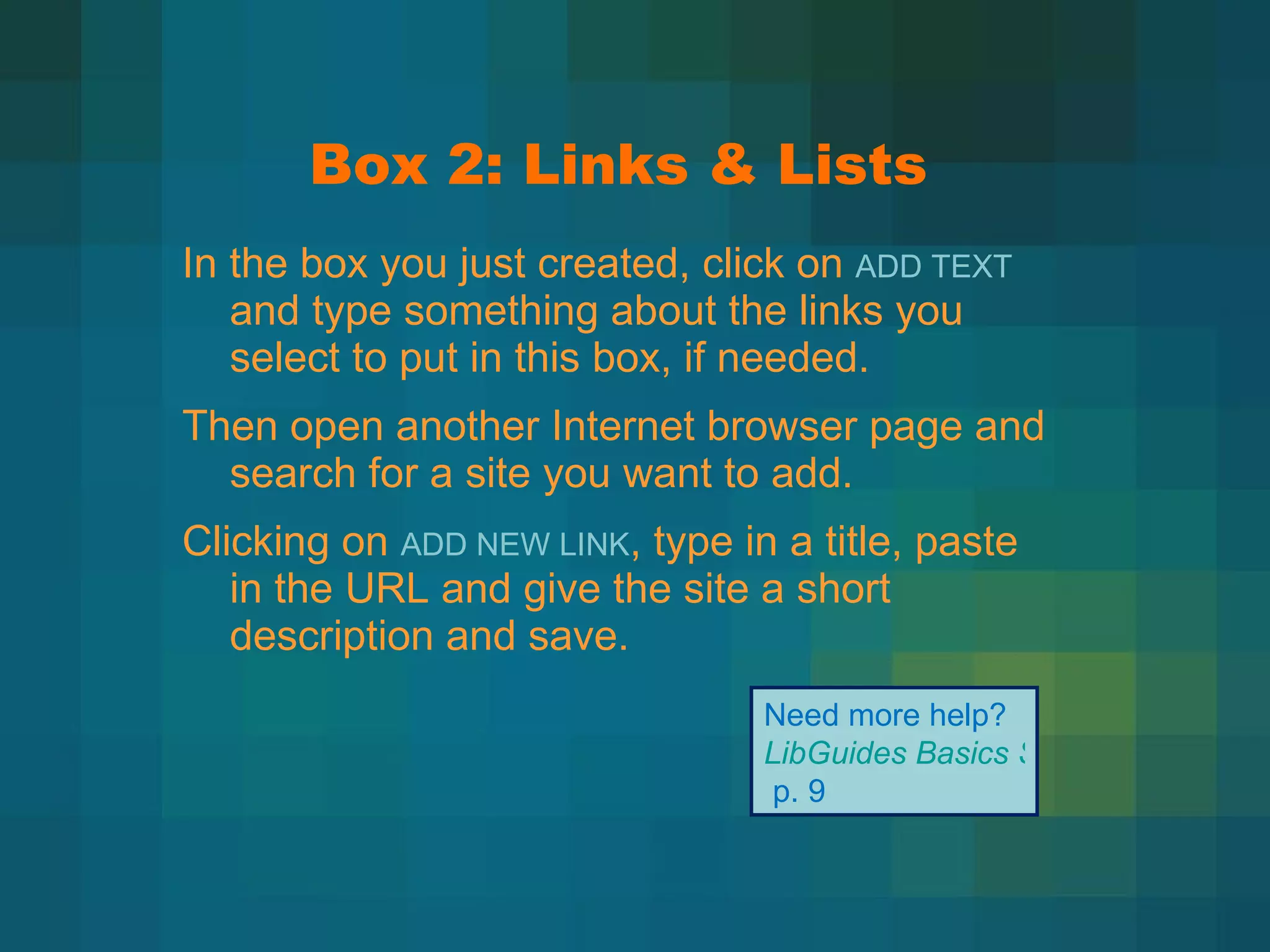 Box 2: Links & Lists In the box you just created, click on  ADD TEXT  and type something about the links you select to put in this box, if needed. Then open another Internet browser page and search for a site you want to add. Clicking on  ADD NEW LINK , type in a title, paste in the URL and give the site a short description and save. Need more help?  LibGuides Basics Step-by-Step   p. 9 