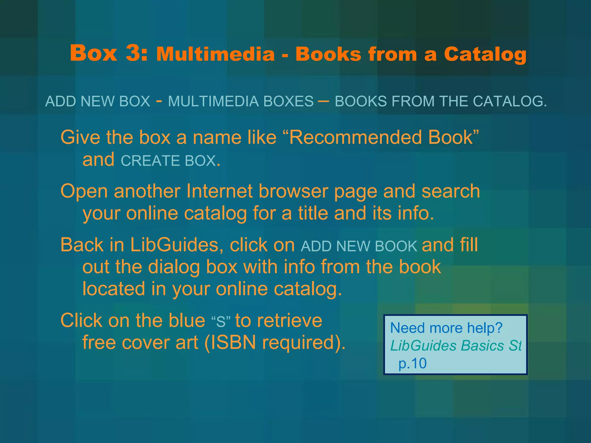 Box 3:  Multimedia - Books from a Catalog Give the box a name like  “Recommended Book” and  CREATE BOX . Open another Internet browser page and search your online catalog for a title and its info.  Back in LibGuides, click on  ADD NEW BOOK  and fill out the dialog box with info from the book located in your online catalog. Click on the blue  “S”  to retrieve  free cover art (ISBN required). Need more help?  LibGuides Basics Step-by-Step   p.10 ADD NEW BOX  -  MULTIMEDIA BOXES  –  BOOKS FROM THE CATALOG.   