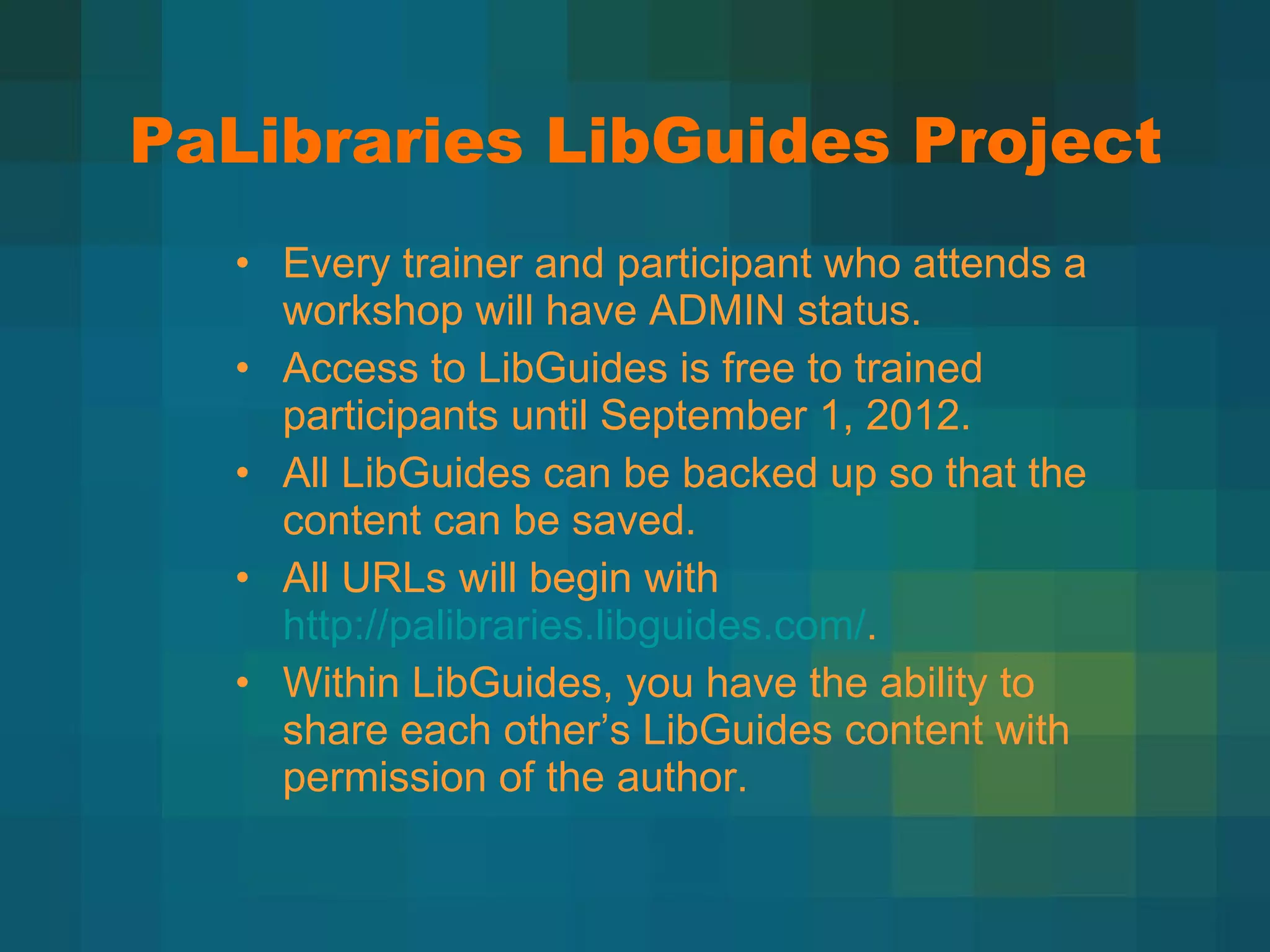 PaLibraries LibGuides Project Every trainer and participant who attends a workshop will have ADMIN status. Access to LibGuides is free to trained participants until September 1, 2012. All LibGuides can be backed up so that the content can be saved. All URLs will begin with  http://palibraries.libguides.com/ . Within LibGuides, you have the ability to share each other ’s LibGuides content with permission of the author. 