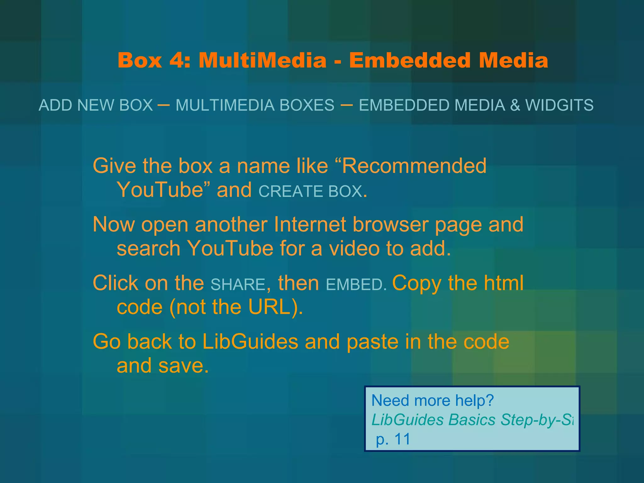 Box 4: MultiMedia - Embedded Media Give the box a name like  “Recommended YouTube” and  CREATE BOX . Now open another Internet browser page and search YouTube for a video to add. Click on the  SHARE , then  EMBED.  Copy the html code (not the URL). Go back to LibGuides and paste in the code and save. Need more help?  LibGuides Basics Step-by-Step   p. 11 ADD NEW BOX  –  MULTIMEDIA BOXES  –  EMBEDDED MEDIA & WIDGITS  