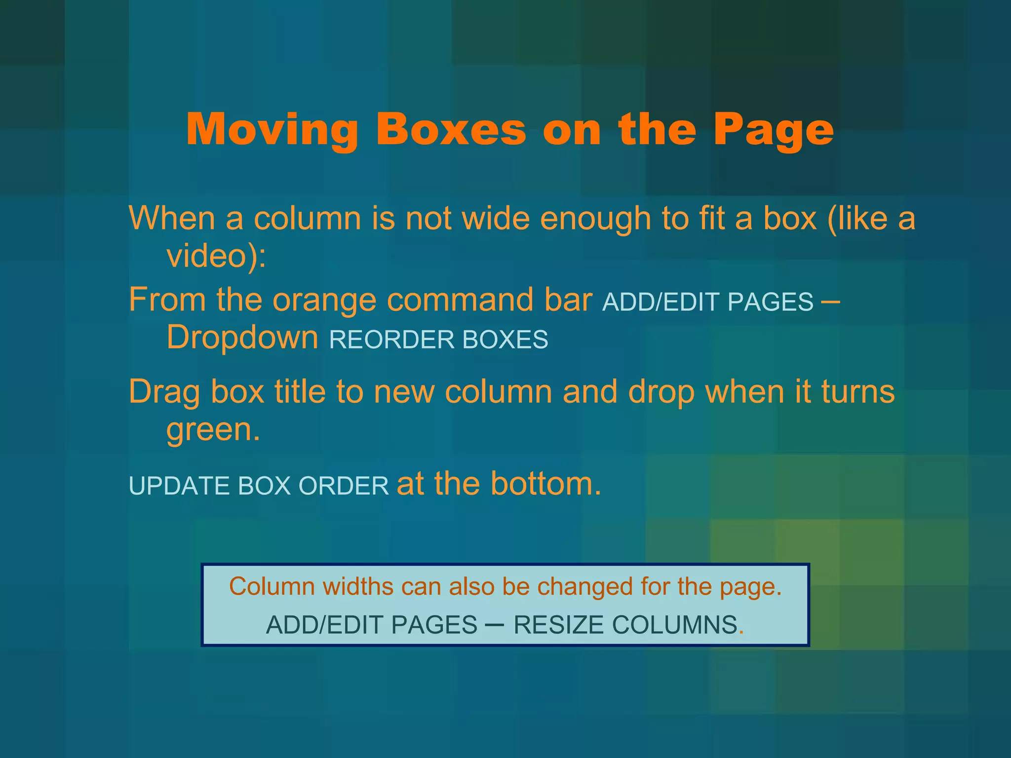 Moving Boxes on the Page When a column is not wide enough to fit a box (like a video): From the orange command bar  ADD/EDIT PAGES  – Dropdown  REORDER BOXES Drag box title to new column and drop when it turns green. UPDATE BOX ORDER  at the bottom. Column widths can also be changed for the page. ADD/EDIT PAGES  –  RESIZE COLUMNS .  