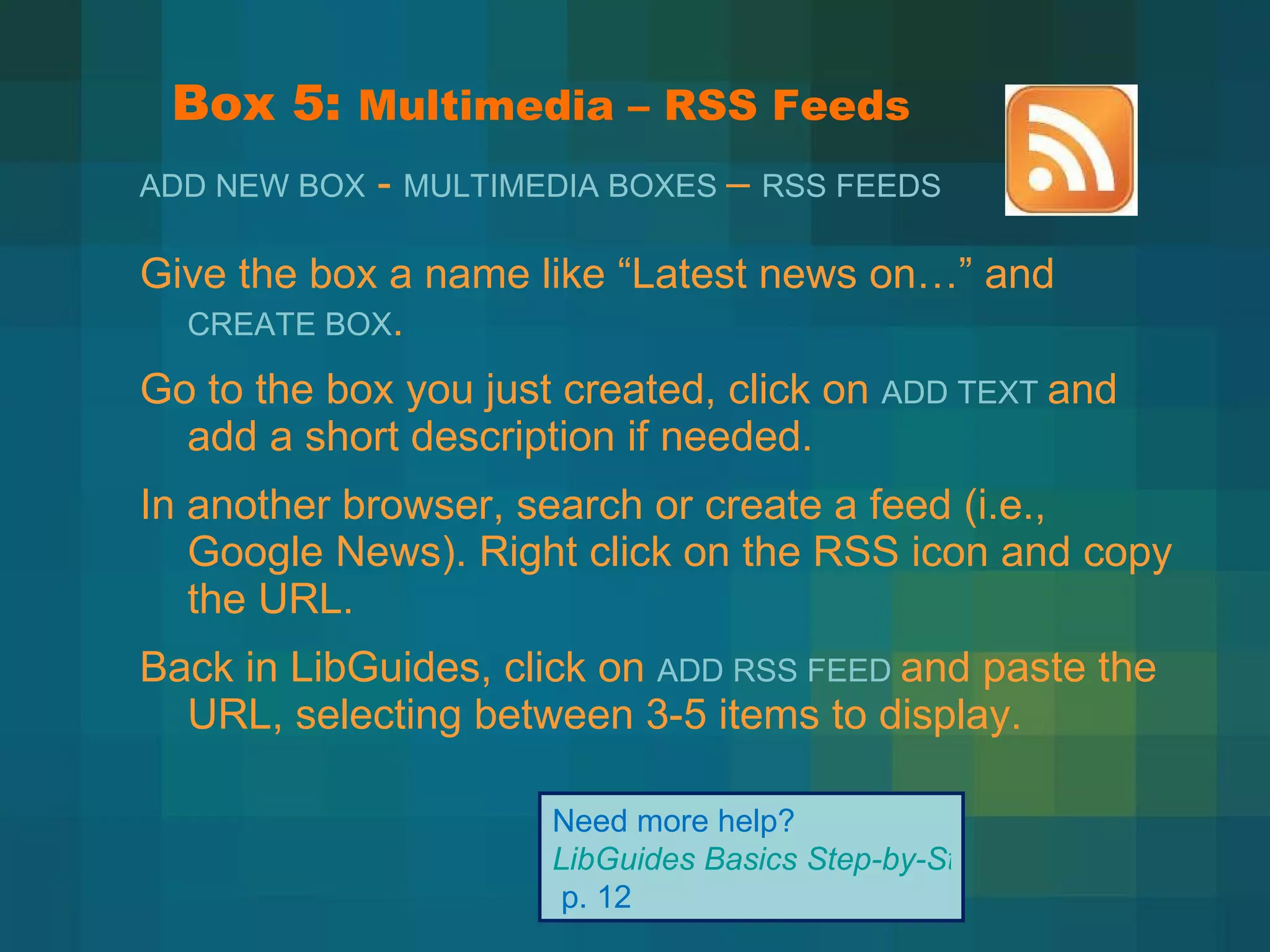 Box 5:  Multimedia – RSS Feeds Give the box a name like  “Latest news on…” and  CREATE BOX . Go to the box you just created, click on  ADD TEXT  and add a short description if needed. In another browser, search or create a feed (i.e., Google News). Right click on the RSS icon and copy the URL. Back in LibGuides, click on  ADD RSS FEED  and paste the URL, selecting between 3-5 items to display. Need more help?  LibGuides Basics Step-by-Step   p. 12 ADD NEW BOX  -  MULTIMEDIA BOXES  –  RSS FEEDS   