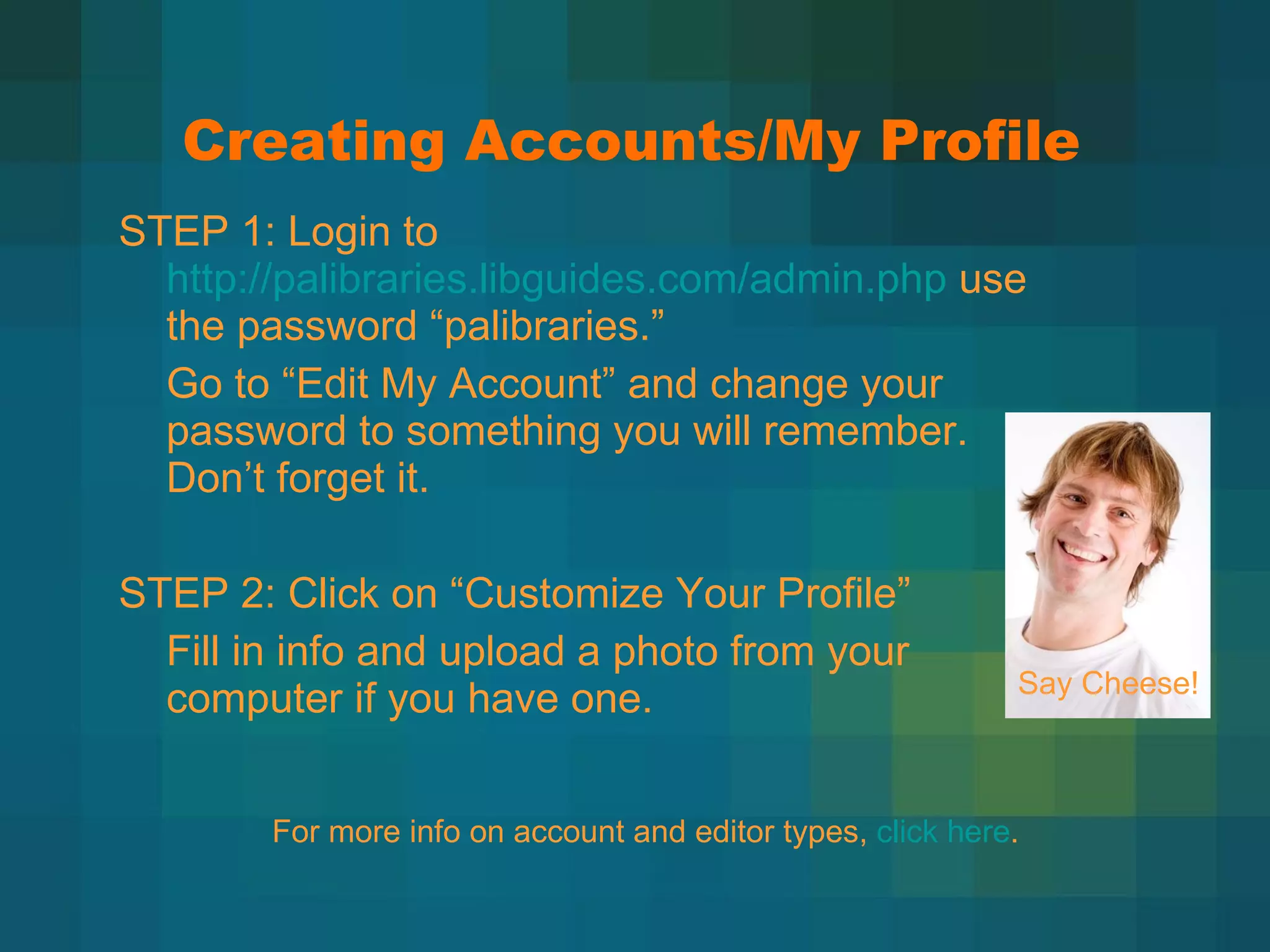 Creating Accounts/My Profile STEP 1: Login to  http://palibraries.libguides.com/admin.php  use the password  “palibraries.” Go to  “Edit My Account” and change your password to something you will remember. Don’t forget it. STEP 2: Click on  “Customize Your Profile” Fill in info and upload a photo from your computer if you have one. Say Cheese!  For more info on account and editor types,  click here . 
