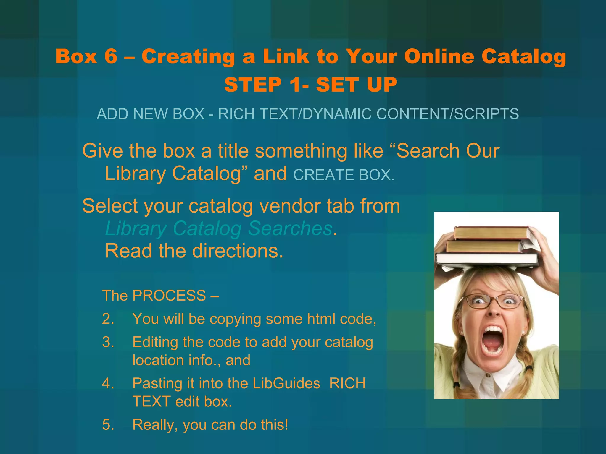 Box 6 – Creating a Link to Your Online Catalog STEP 1- SET UP Give the box a title something like  “Search Our Library Catalog” and  CREATE BOX. Select your catalog vendor tab from  Library Catalog Searches .  Read the directions. ADD NEW BOX - RICH TEXT/DYNAMIC CONTENT/SCRIPTS The PROCESS –  You will be copying some html code, Editing the code to add your catalog location info., and Pasting it into the LibGuides  RICH TEXT edit box. Really, you can do this! 