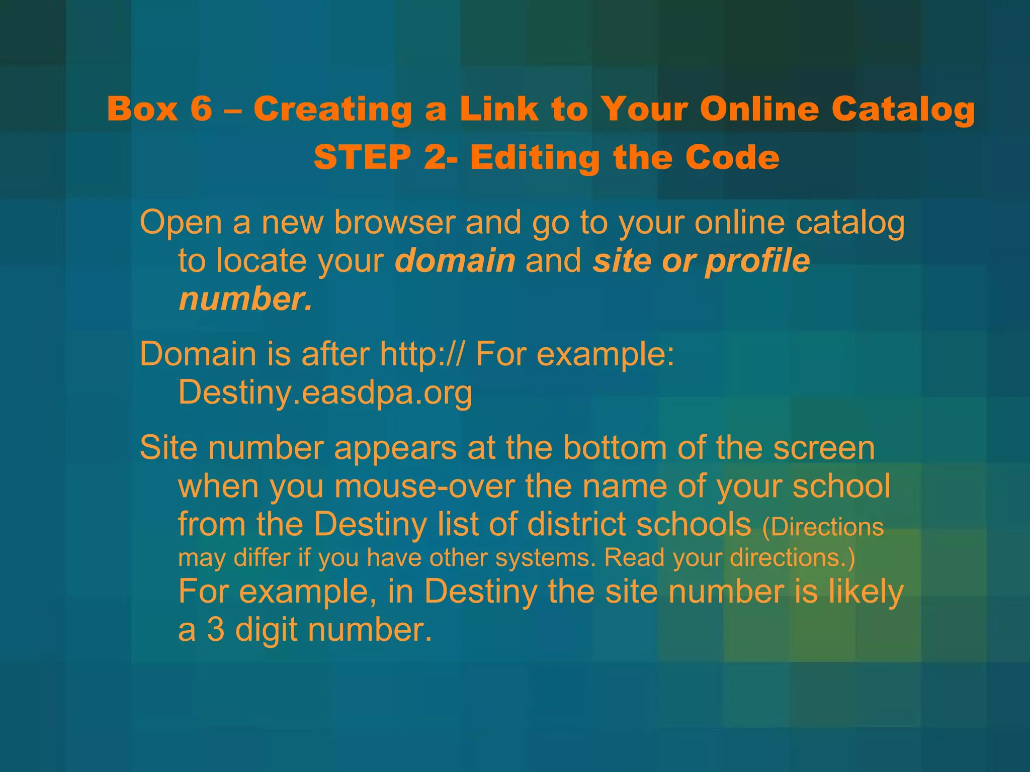 Box 6 – Creating a Link to Your Online Catalog  STEP 2- Editing the Code Open a new browser and go to your online catalog to locate your  domain  and  site or profile number. Domain is after http:// For example: Destiny.easdpa.org Site number appears at the bottom of the screen when you mouse-over the name of your school from the Destiny list of district schools  (Directions may differ if you have other systems. Read your directions.)  For example, in Destiny the site number is likely a 3 digit number. 