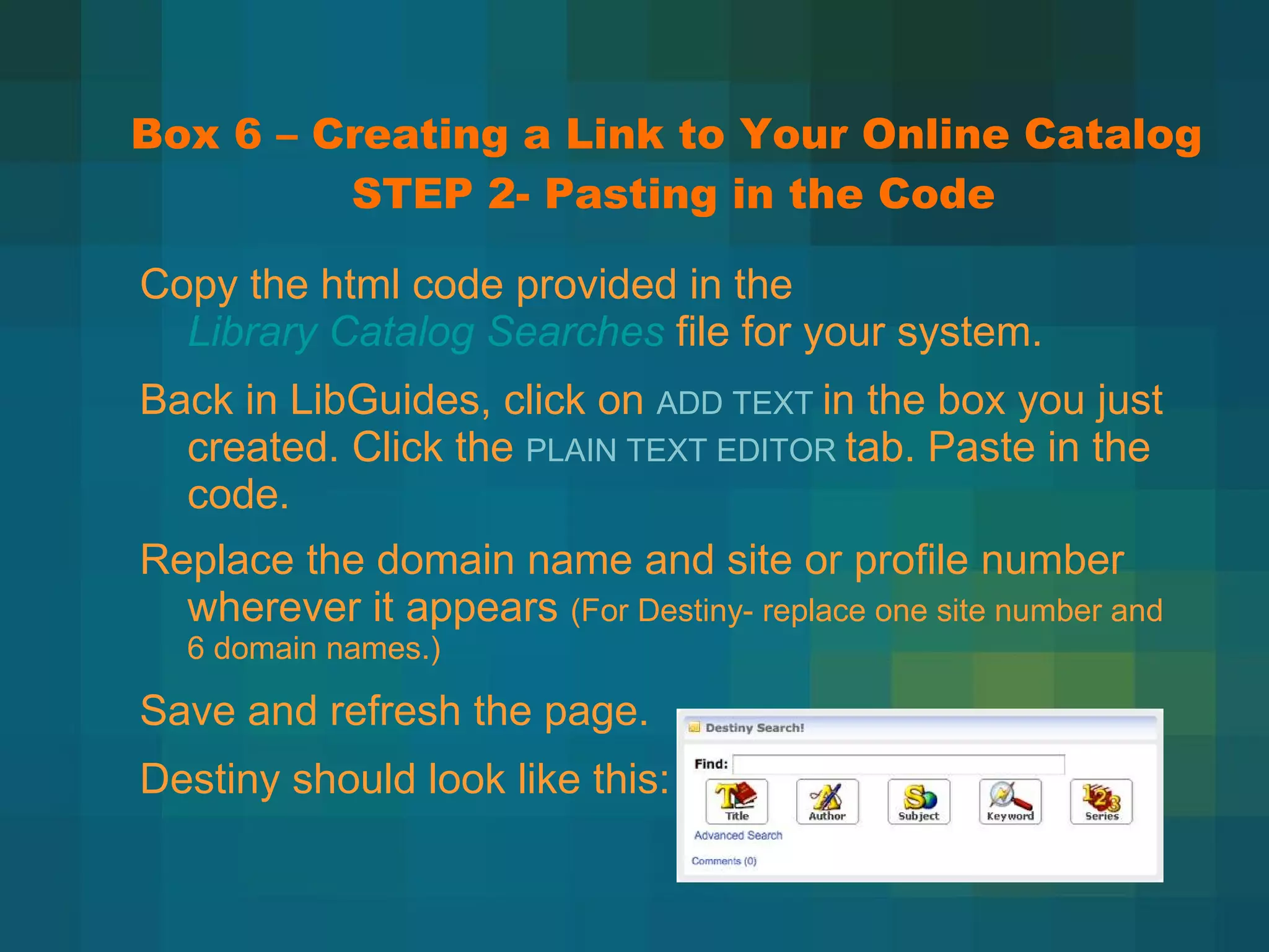 Box 6 – Creating a Link to Your Online Catalog  STEP 2- Pasting in the Code Copy the html code provided in the  Library Catalog Searches   file for your system. Back in LibGuides, click on  ADD TEXT  in the box you just created. Click the  PLAIN TEXT EDITOR  tab. Paste in the code. Replace the domain name and site or profile number wherever it appears  (For Destiny- replace one site number and 6 domain names.) Save and refresh the page. Destiny should look like this: 