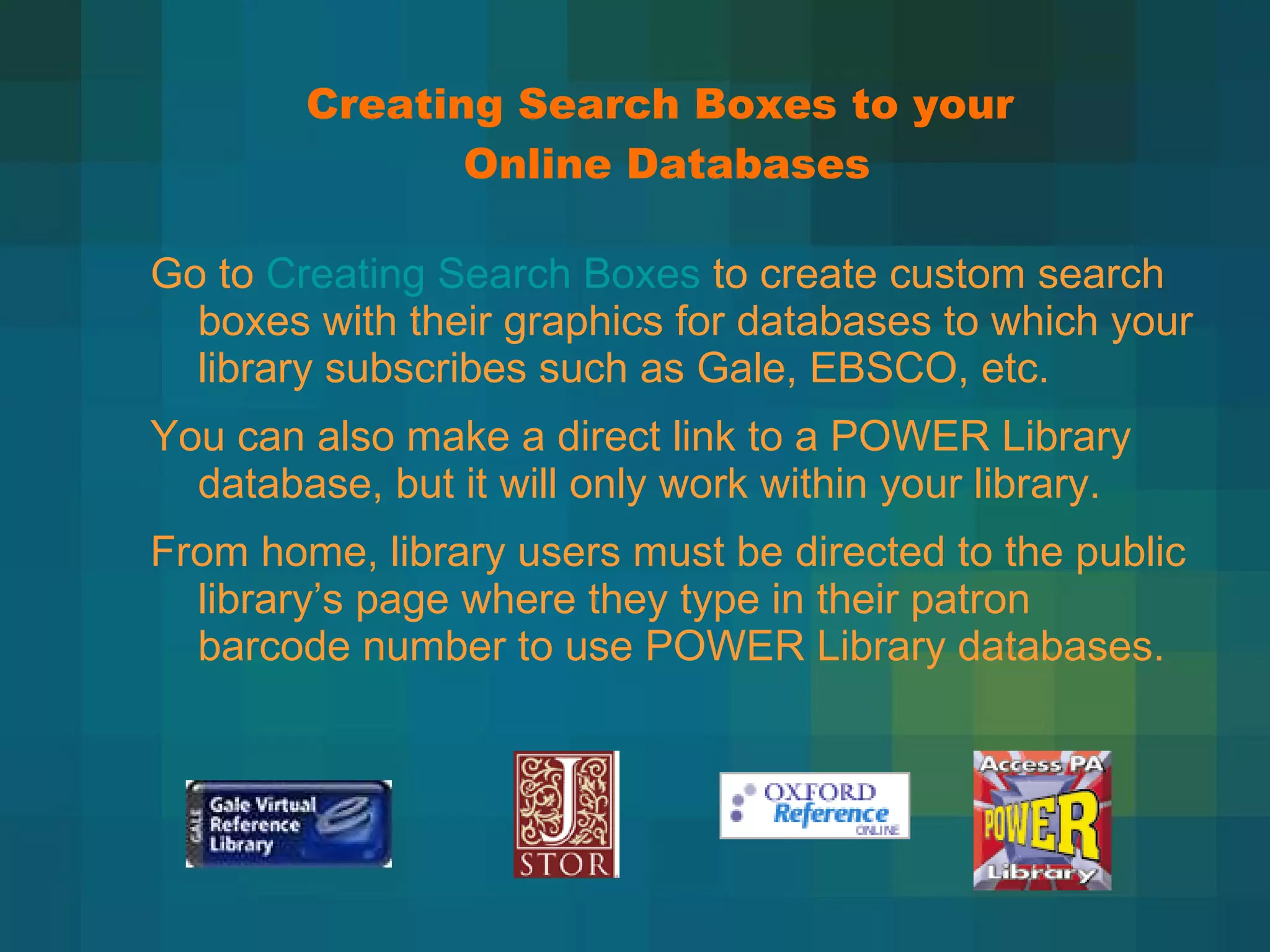 Creating Search Boxes to your  Online Databases Go to  Creating Search Boxes  to create custom search boxes with their graphics for databases to which your library subscribes such as Gale, EBSCO, etc. You can also make a direct link to a POWER Library database, but it will only work within your library. From home, library users must be directed to the public library ’s page where they type in their patron barcode number to use POWER Library databases. 