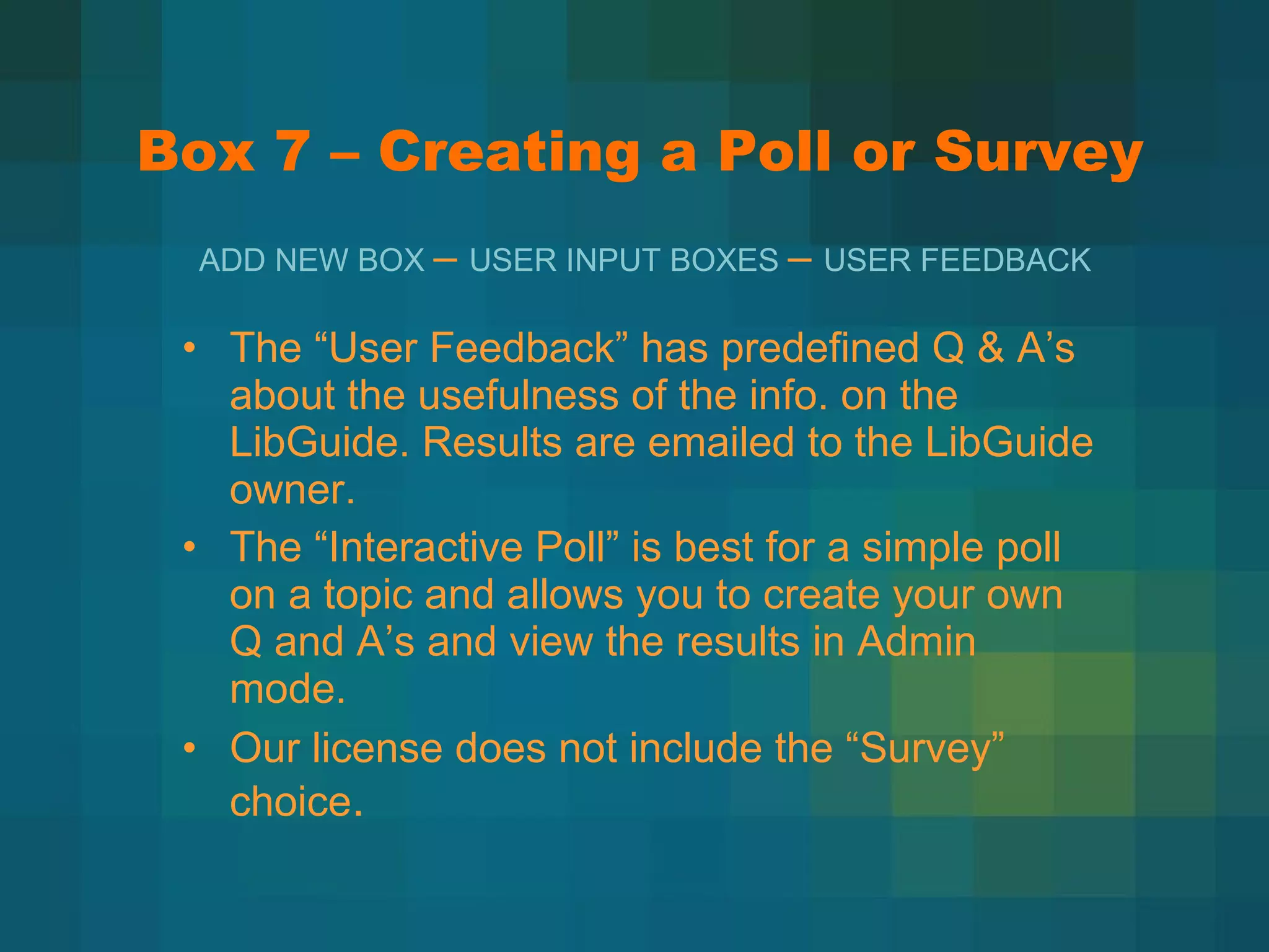 Box 7 – Creating a Poll or Survey The  “User Feedback” has predefined Q & A’s about the usefulness of the info. on the LibGuide. Results are emailed to the LibGuide owner. The  “Interactive Poll” is best for a simple poll on a topic and allows you to create your own Q and A’s and view the results in Admin mode. Our license does not include the  “Survey” choice . ADD NEW BOX  –  USER INPUT BOXES  –  USER FEEDBACK 