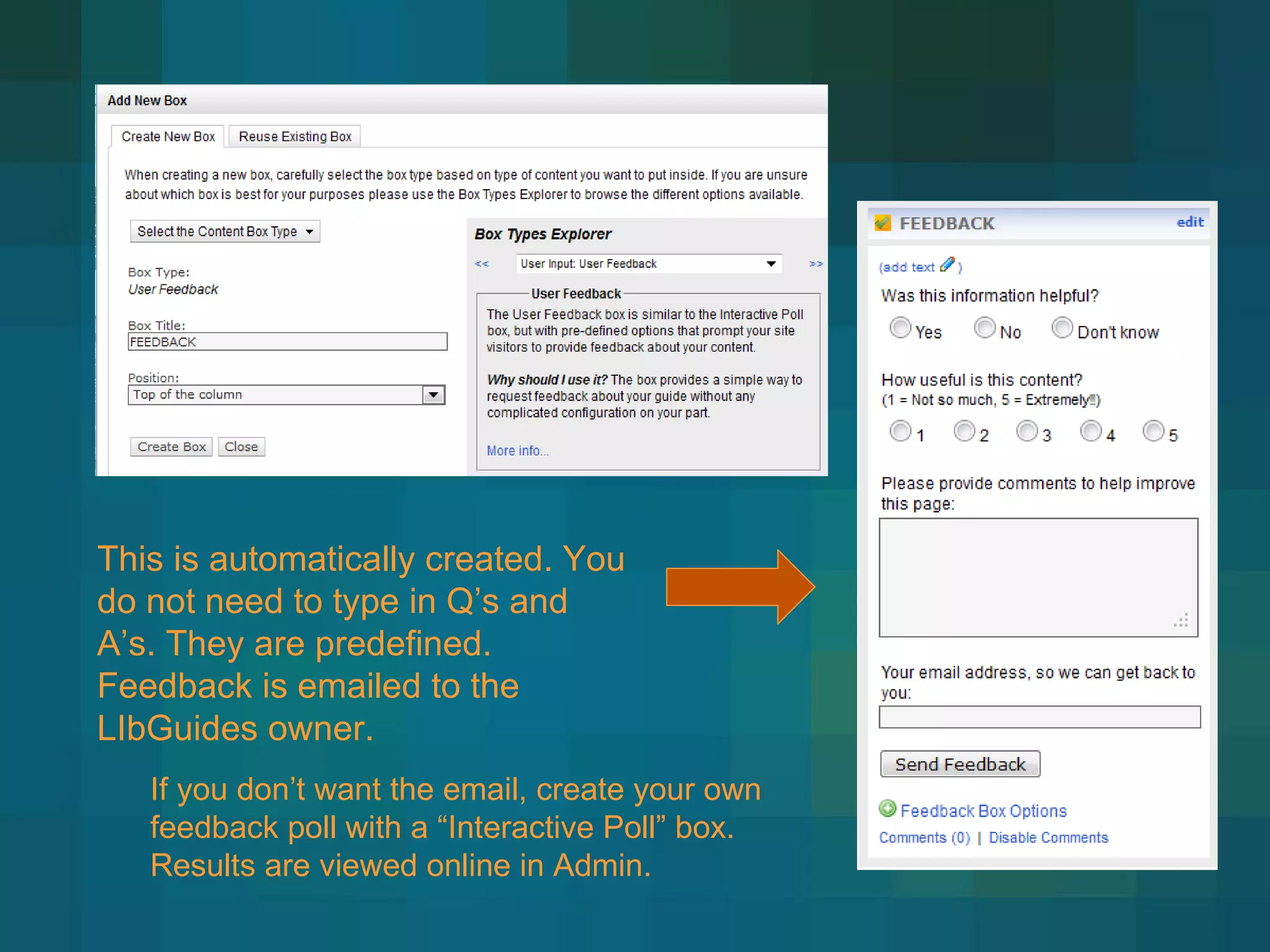 This is automatically created. You do not need to type in Q ’s and A’s. They are predefined. Feedback is emailed to the LIbGuides owner.  If you don ’t want the email, create your own feedback poll with a “Interactive Poll” box. Results are viewed online in Admin. 