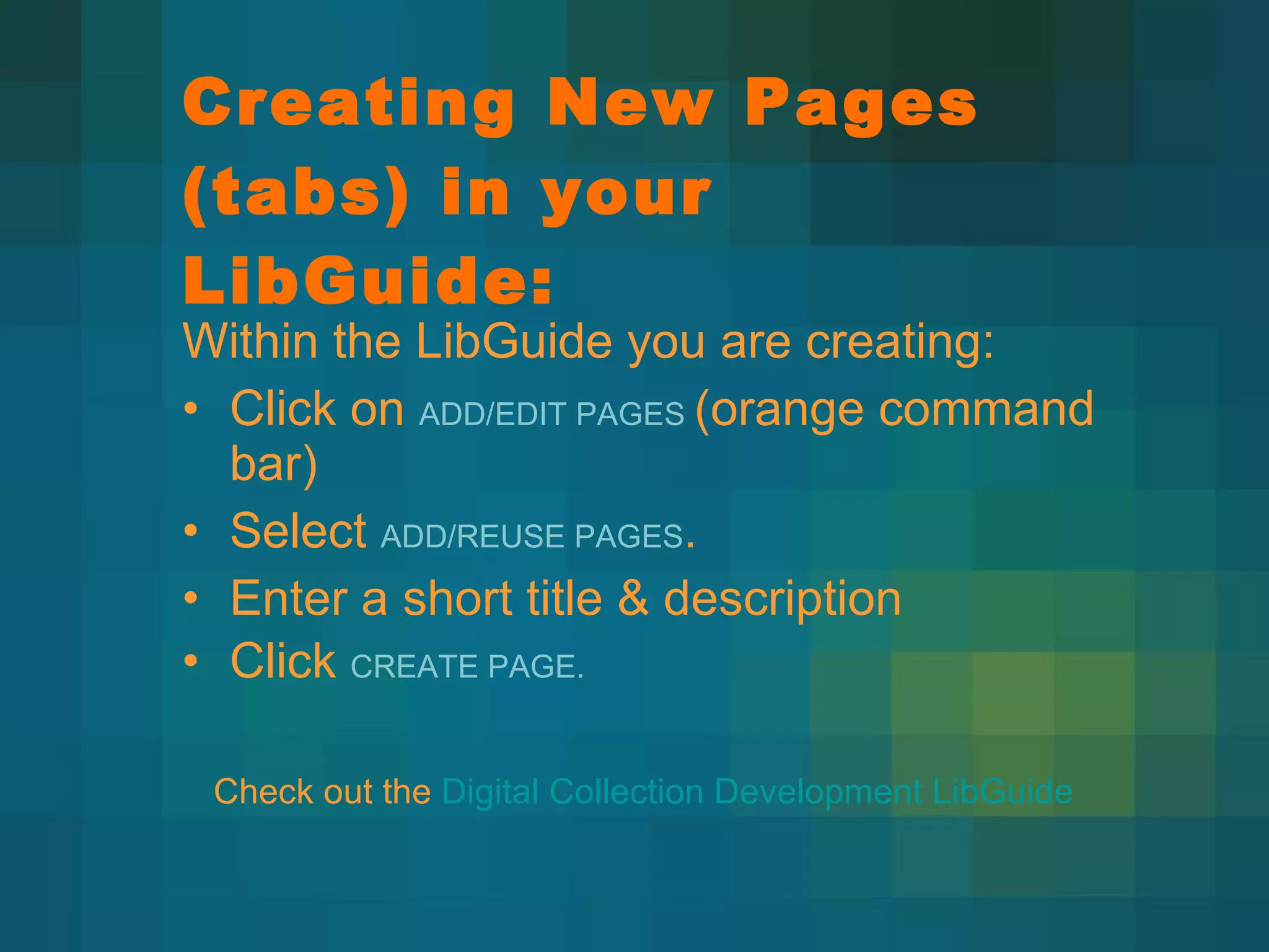 Creating New Pages (tabs) in your LibGuide: Within the LibGuide you are creating:  Click on  ADD/EDIT PAGES  (orange command bar) Select  ADD/REUSE PAGES . Enter a short title & description Click  CREATE PAGE. Check out the  Digital Collection Development LibGuide 