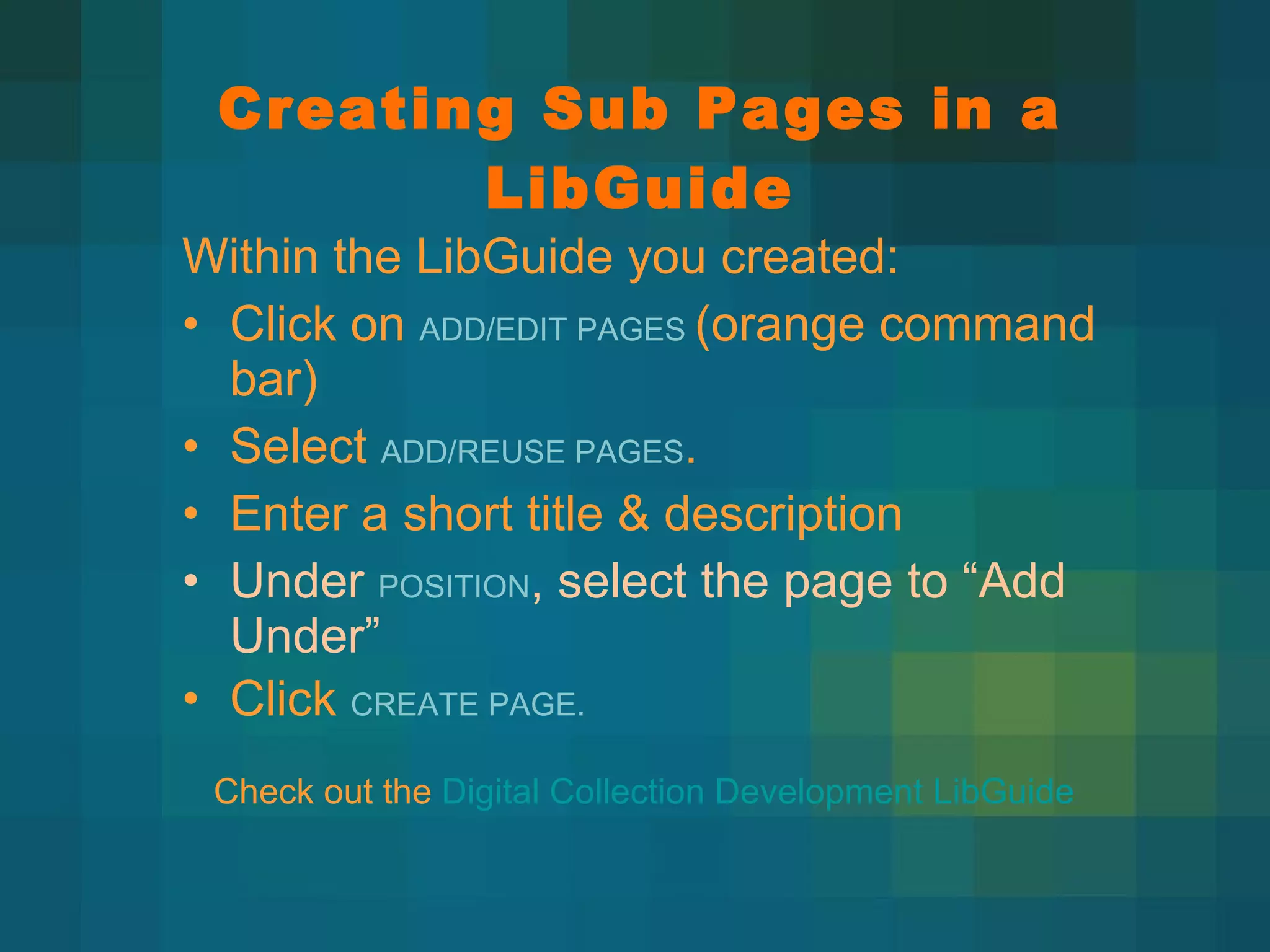 Creating Sub Pages in a LibGuide Within the LibGuide you created:  Click on  ADD/EDIT PAGES  (orange command bar) Select  ADD/REUSE PAGES . Enter a short title & description Under  POSITION , select the page to  “Add Under”  Click  CREATE PAGE. Check out the  Digital Collection Development LibGuide 