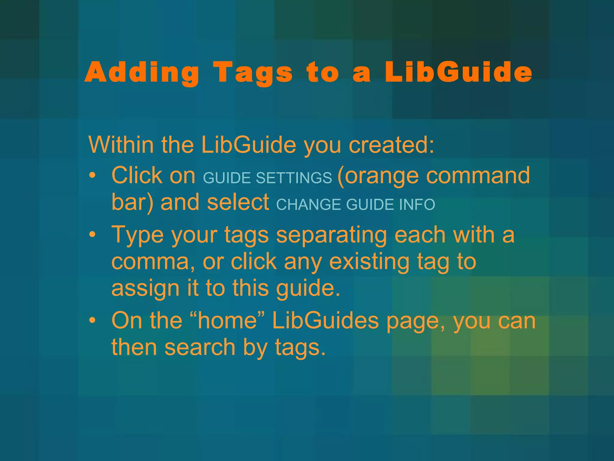Adding Tags to a LibGuide Within the LibGuide you created:  Click on  GUIDE SETTINGS  (orange command bar) and select  CHANGE GUIDE INFO Type your tags separating each with a comma, or click any existing tag to assign it to this guide. On the  “home” LibGuides page, you can then search by tags. 