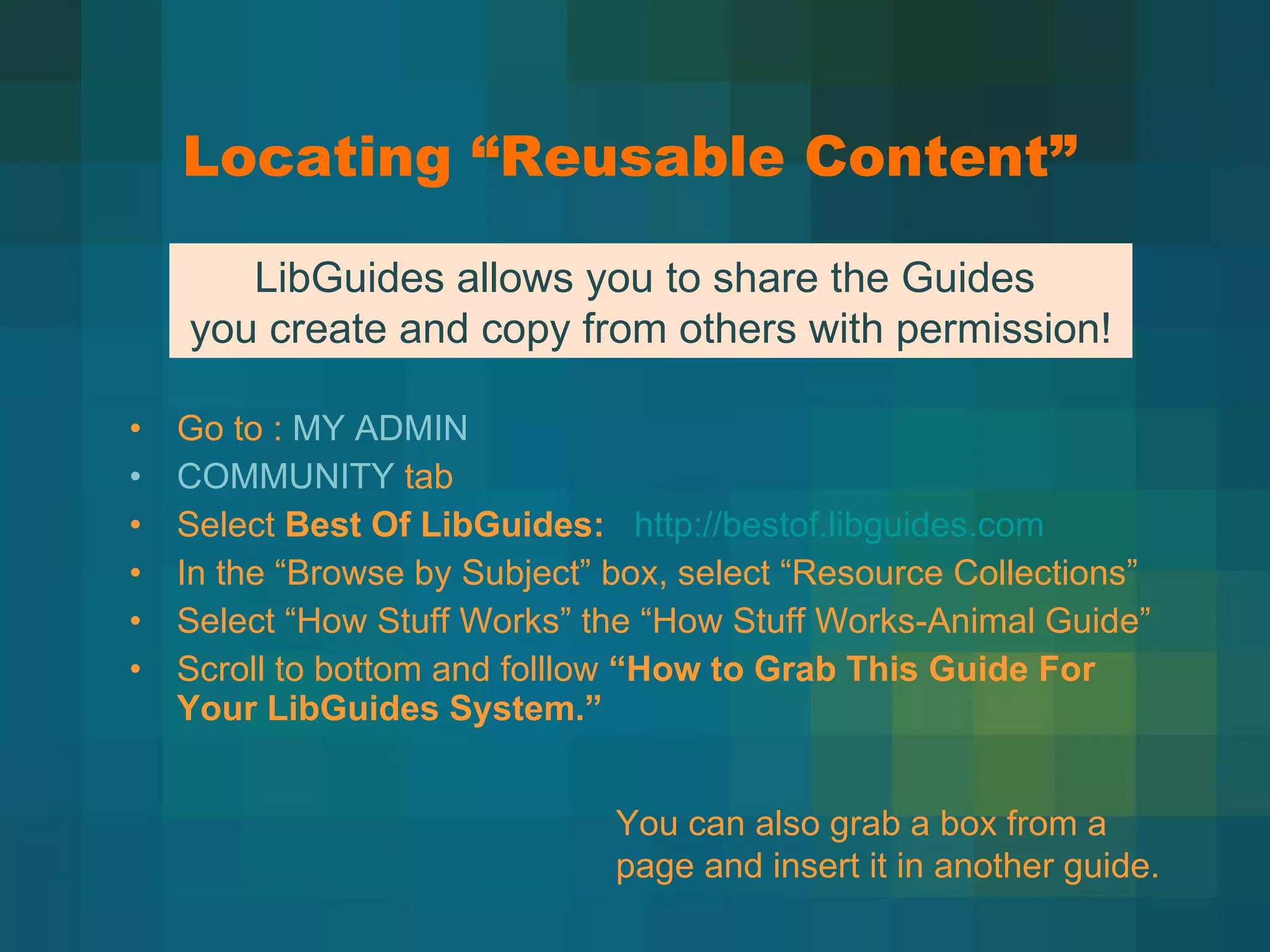 Locating  “Reusable Content” Go to :  MY ADMIN COMMUNITY  tab Select  Best Of LibGuides:     http://bestof.libguides.com In the  “Browse by Subject” box, select “Resource Collections” Select  “How Stuff Works” the “How Stuff Works-Animal Guide” Scroll to bottom and folllow  “How to Grab This Guide For Your LibGuides System.” LibGuides allows you to share the Guides  you create and copy from others with permission! You can also grab a box from a page and insert it in another guide. 