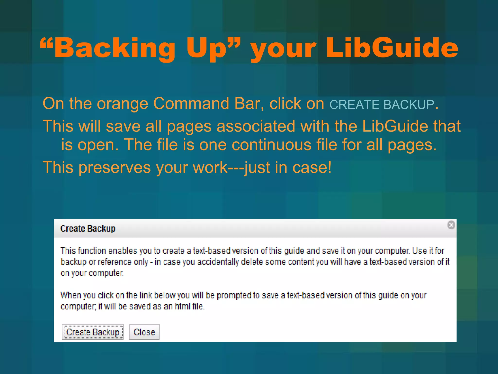 “ Backing Up” your LibGuide On the orange Command Bar, click on  CREATE BACKUP . This will save all pages associated with the LibGuide that is open. The file is one continuous file for all pages. This preserves your work---just in case! 