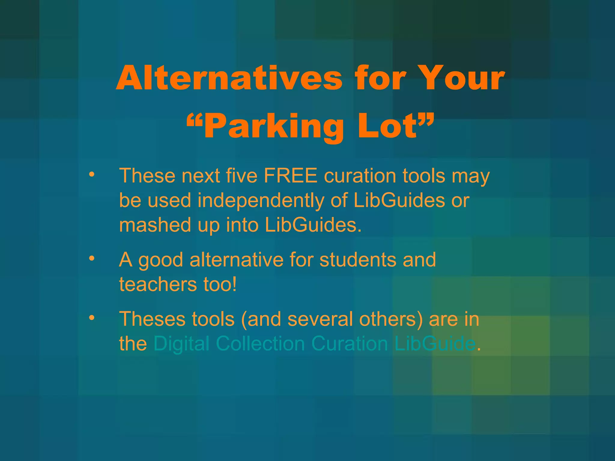 Alternatives for Your  “Parking Lot” These next five FREE curation tools may be used independently of LibGuides or mashed up into LibGuides. A good alternative for students and teachers too! Theses tools (and several others) are in the  Digital Collection Curation LibGuide .  