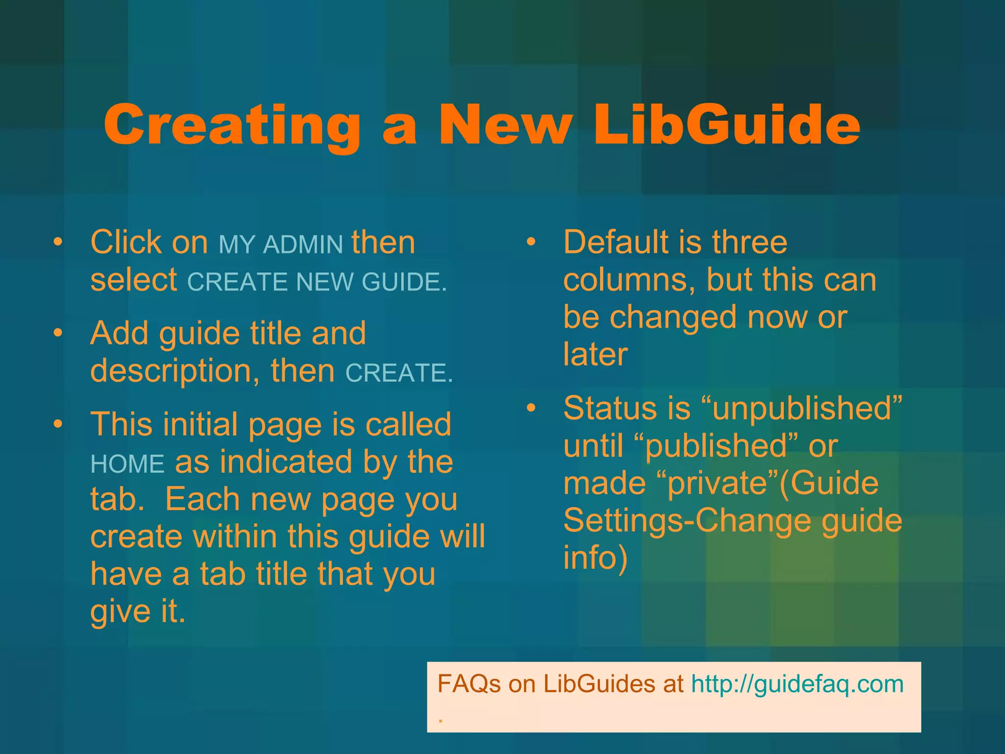 Creating a New LibGuide Click on  MY ADMIN  then select  CREATE NEW GUIDE. Add guide title and description, then  CREATE. This initial page is called  HOME  as indicated by the tab.  Each new page you create within this guide will have a tab title that you give it.  Default is three columns, but this can be changed now or later Status is  “unpublished” until “published” or made “private”(Guide Settings-Change guide info)  FAQs on LibGuides at  http://guidefaq.com . 