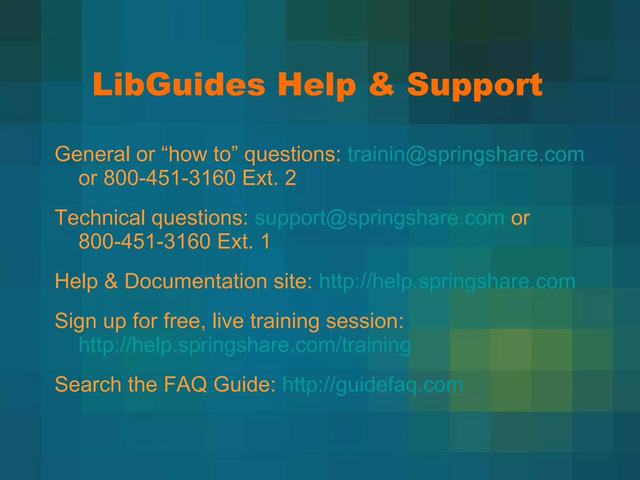 LibGuides Help & Support General or  “how to” questions:  [email_address]  or 800-451-3160 Ext. 2 Technical questions:  [email_address]  or 800-451-3160 Ext. 1 Help & Documentation site:  http://help.springshare.com   Sign up for free, live training session:  http://help.springshare.com/training   Search the FAQ Guide:  http://guidefaq.com   