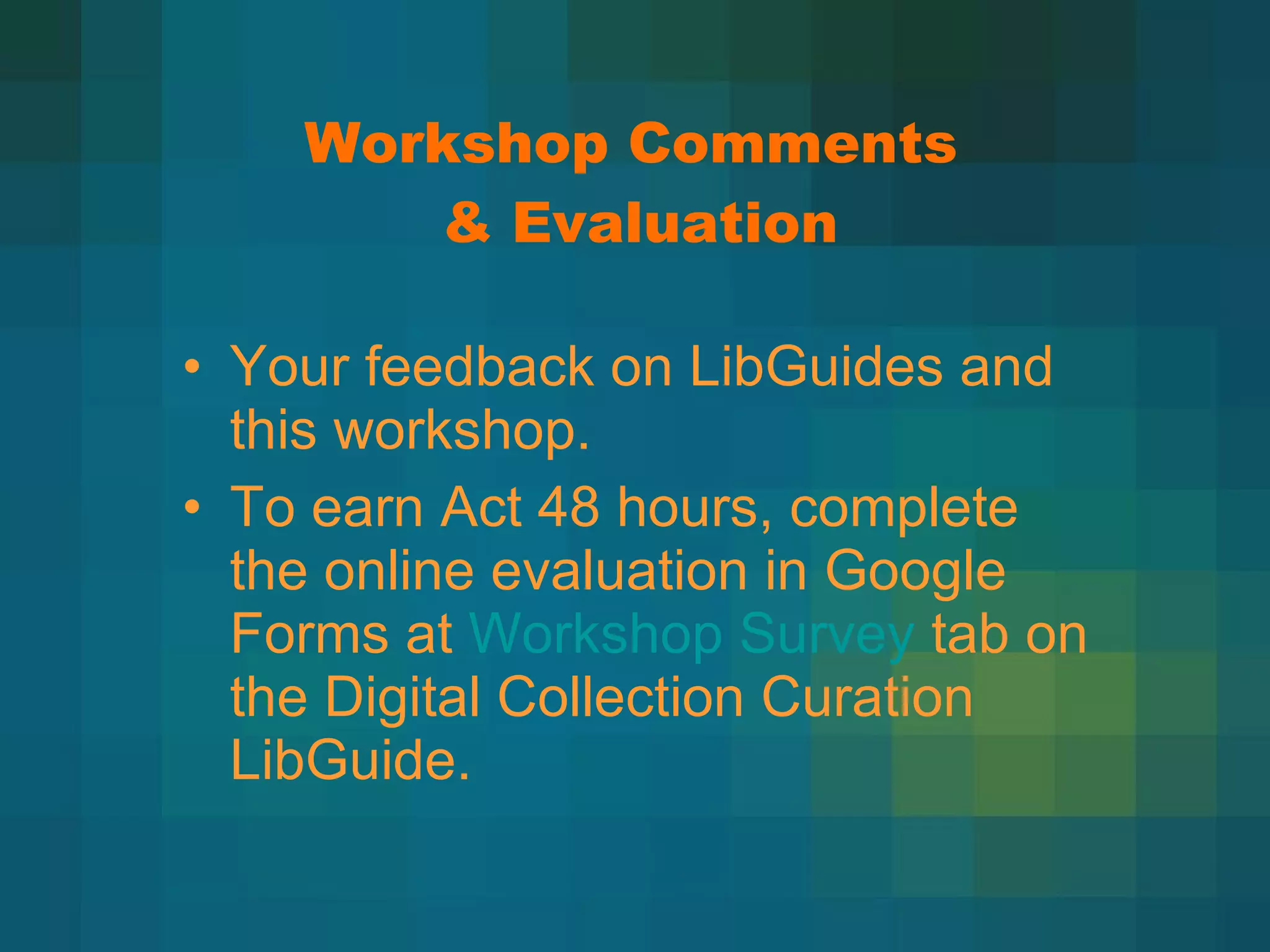 Workshop Comments  & Evaluation Your feedback on LibGuides and this workshop. To earn Act 48 hours, complete the online evaluation in Google Forms at  Workshop Survey  tab on the Digital Collection Curation LibGuide. 