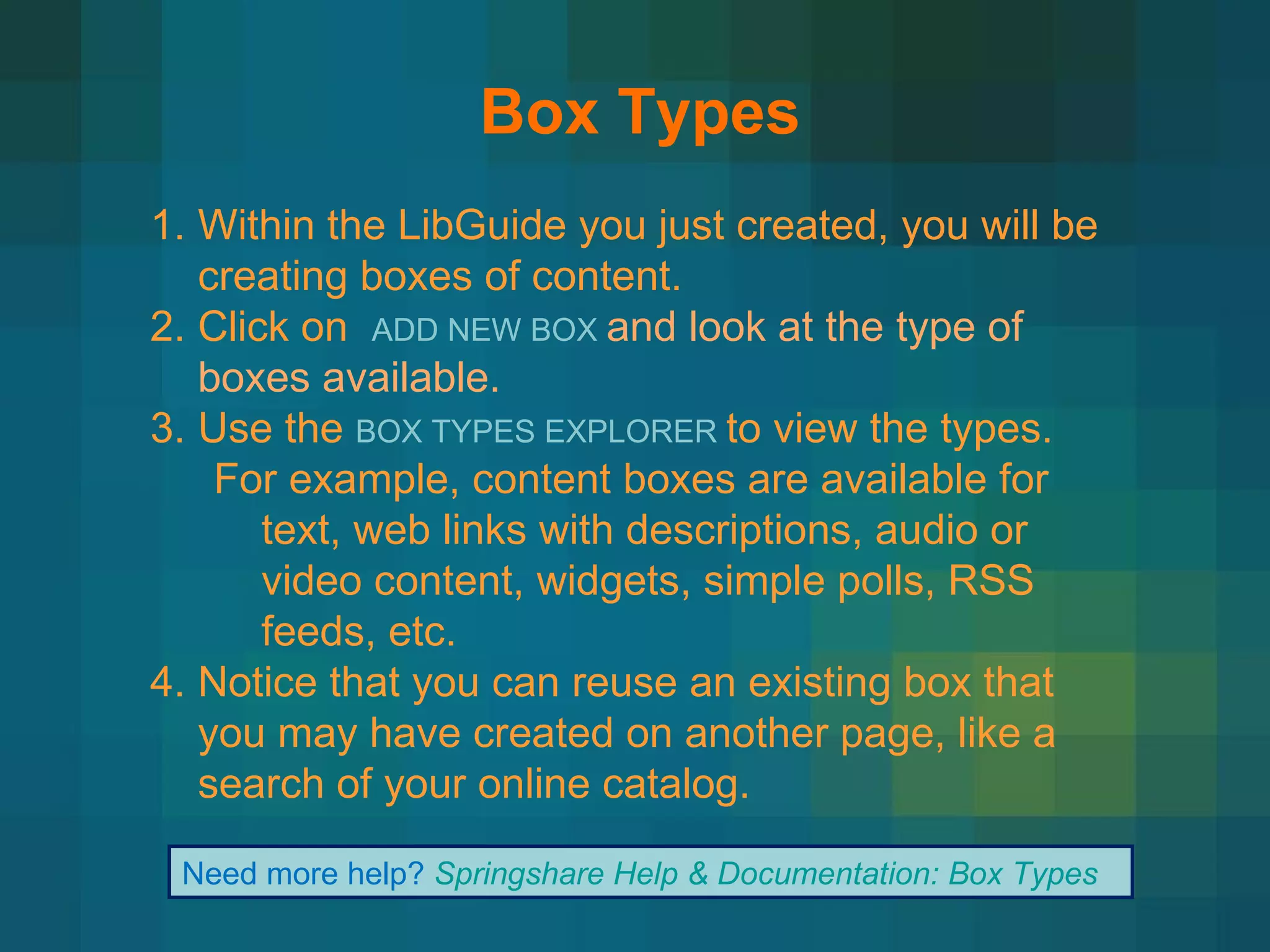 Box Types Within the LibGuide you just created, you will be creating boxes of content.  Click on  ADD NEW BOX  and look at the type of boxes available. Use the  BOX TYPES EXPLORER  to view the types. For example, content boxes are available for text, web links with descriptions, audio or video content, widgets, simple polls, RSS feeds, etc. Notice that you can reuse an existing box that you may have created on another page, like a search of your online catalog. Need more help?  Springshare Help & Documentation: Box Types 