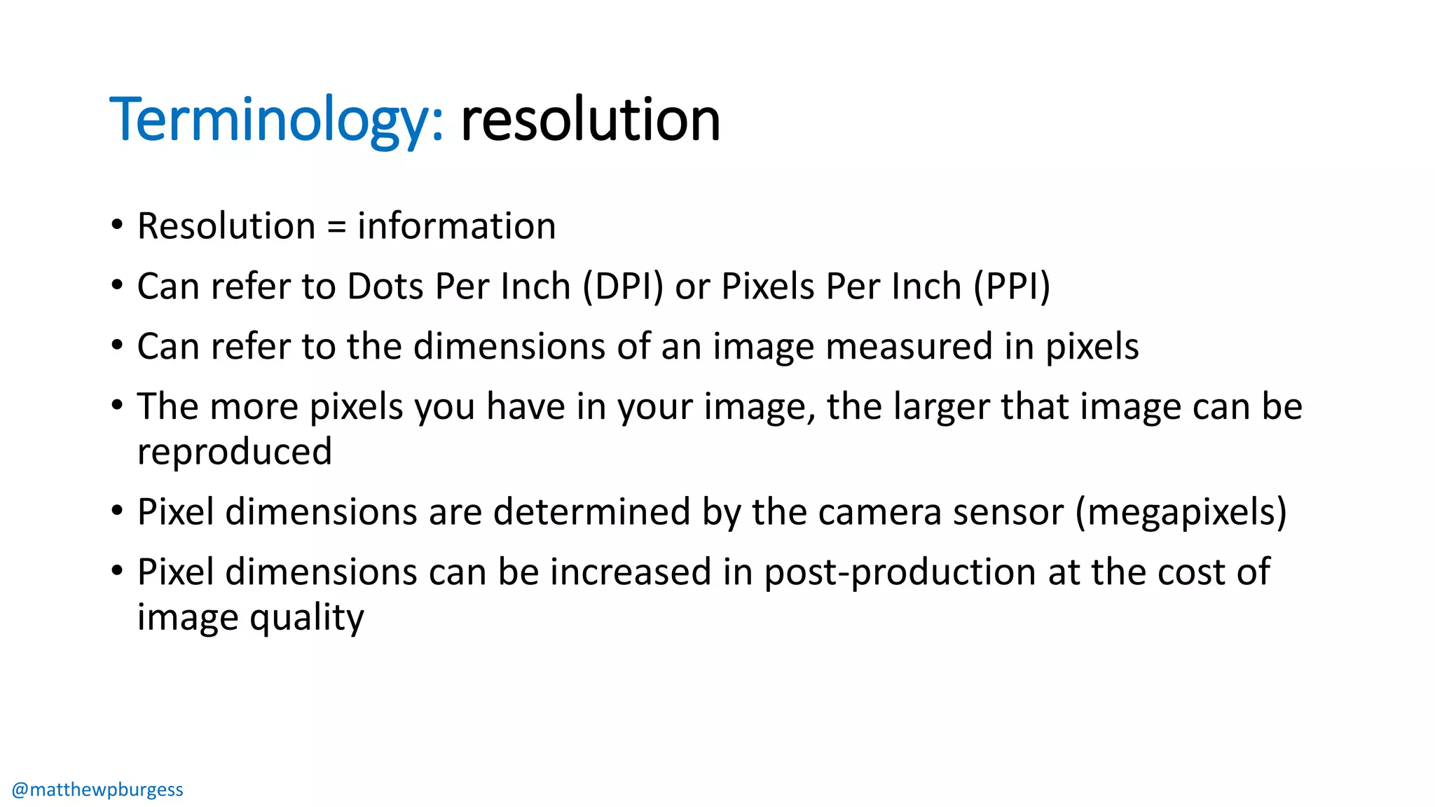 @matthewpburgess
Terminology: resolution
• Resolution = information
• Can refer to Dots Per Inch (DPI) or Pixels Per Inch (PPI)
• Can refer to the dimensions of an image measured in pixels
• The more pixels you have in your image, the larger that image can be
reproduced
• Pixel dimensions are determined by the camera sensor (megapixels)
• Pixel dimensions can be increased in post-production at the cost of
image quality
 