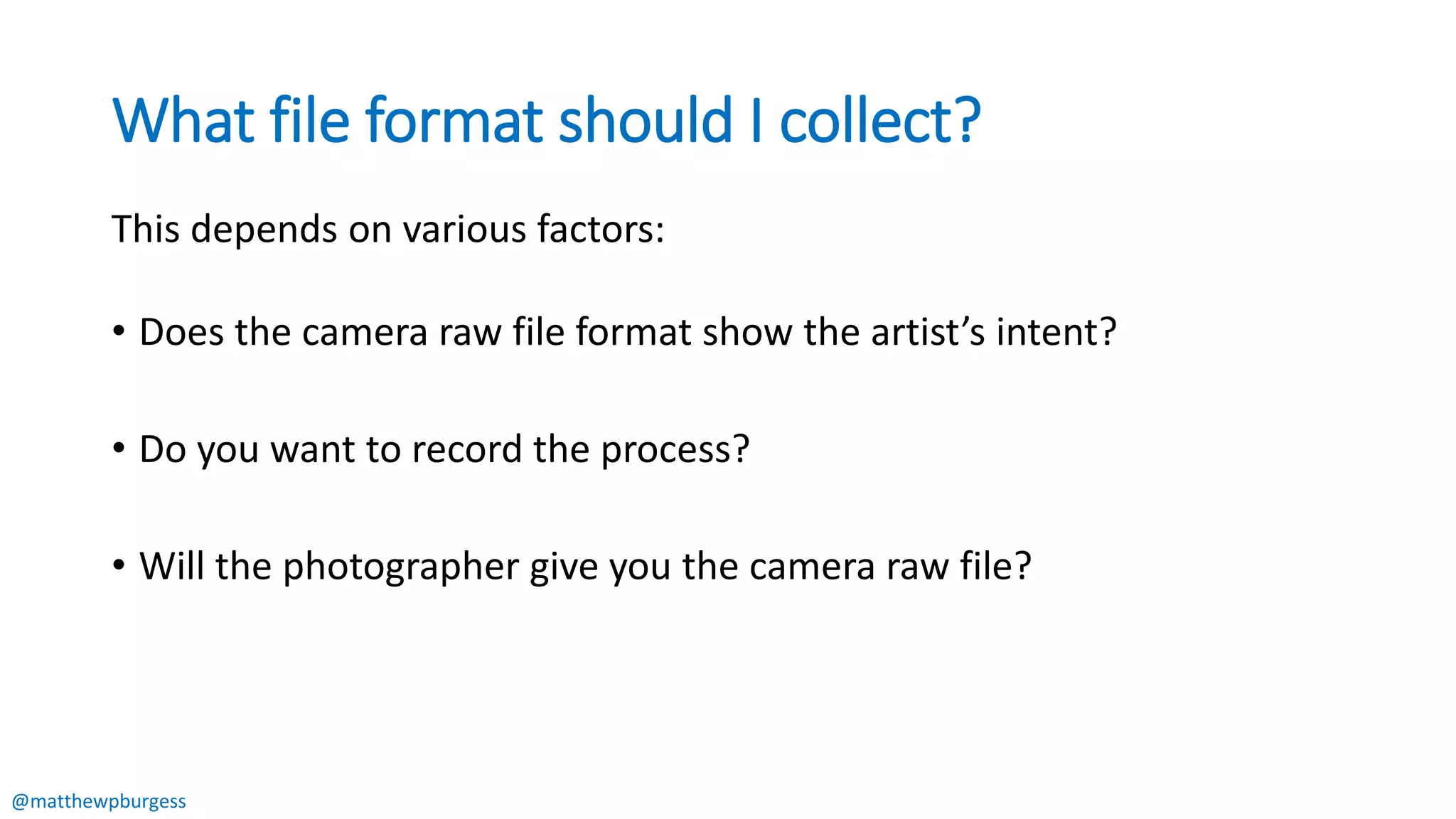 @matthewpburgess
What file format should I collect?
This depends on various factors:
• Does the camera raw file format show the artist’s intent?
• Do you want to record the process?
• Will the photographer give you the camera raw file?
 