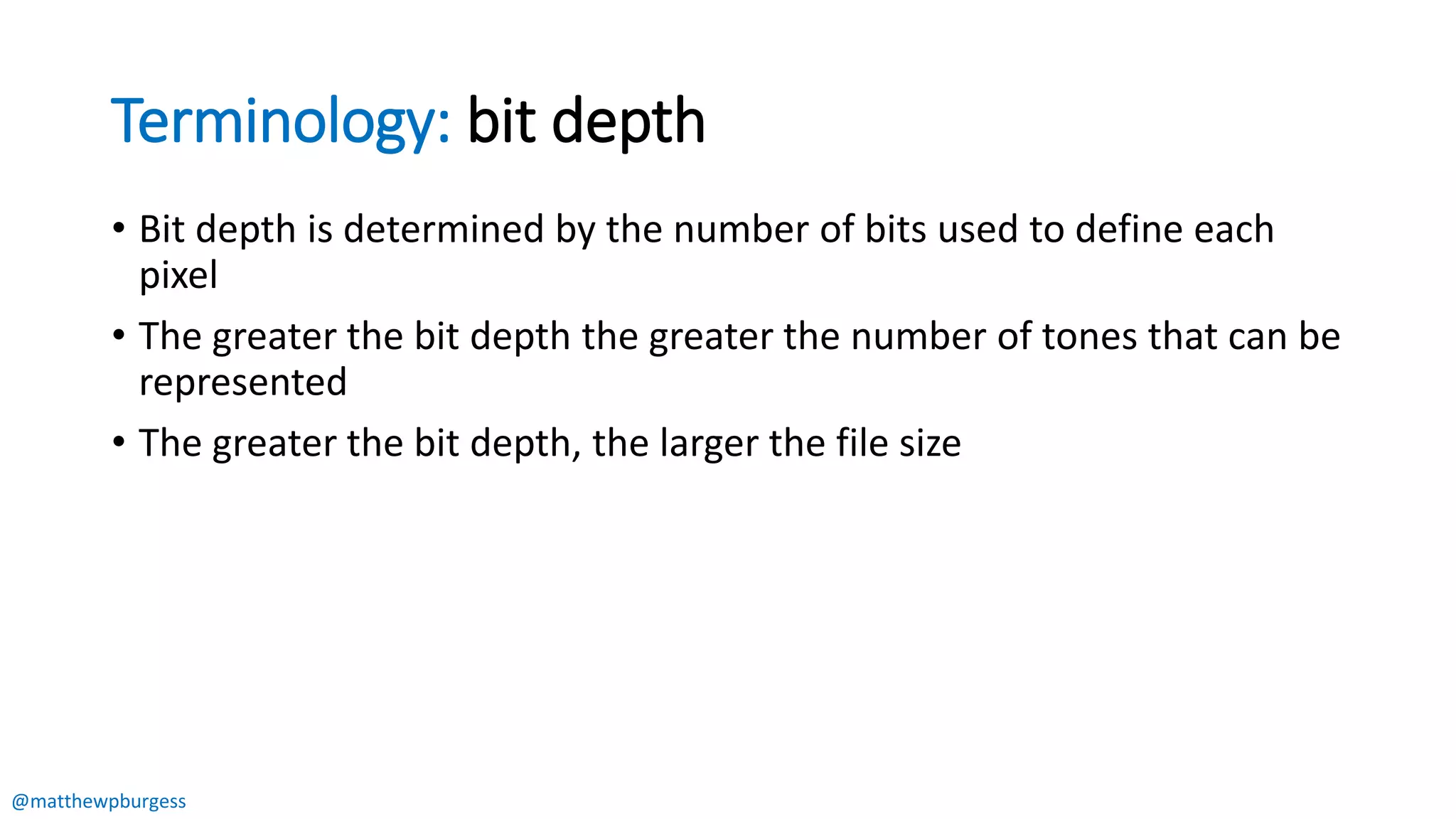 @matthewpburgess
Terminology: bit depth
• Bit depth is determined by the number of bits used to define each
pixel
• The greater the bit depth the greater the number of tones that can be
represented
• The greater the bit depth, the larger the file size
 