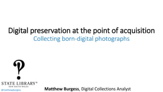 @matthewpburgess
Digital preservation at the point of acquisition
Collecting born-digital photographs
Matthew Burgess, Digital Collections Analyst
 