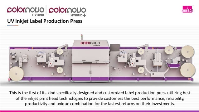 UV Inkjet Label Production Press
This is the first of its kind specifically designed and customized label production press utilizing best
of the inkjet print head technologies to provide customers the best performance, reliability,
productivity and unique combination for the fastest returns on their investments.
 
