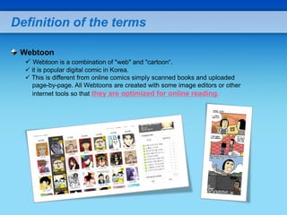 Definition of the terms

 Webtoon
   Webtoon is a combination of "web" and "cartoon“.
   it is popular digital comic in Korea.
   This is different from online comics simply scanned books and uploaded
    page-by-page. All Webtoons are created with some image editors or other
    internet tools so that they are optimized for online reading.
 