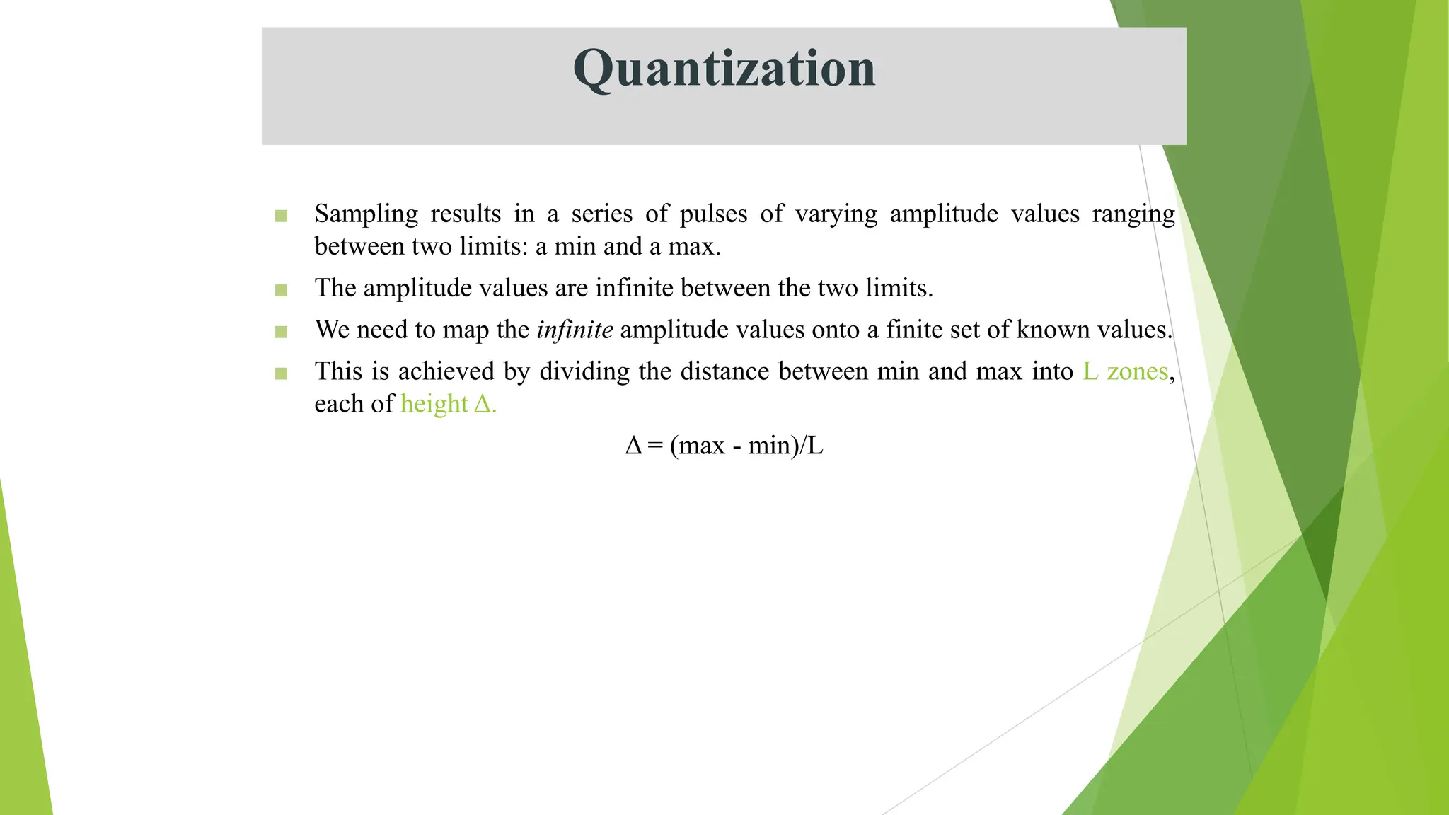 Quantization
■ Sampling results in a series of pulses of varying amplitude values ranging
between two limits: a min and a max.
■ The amplitude values are infinite between the two limits.
■ We need to map the infinite amplitude values onto a finite set of known values.
■ This is achieved by dividing the distance between min and max into L zones,
each of height Δ.
Δ = (max - min)/L
 